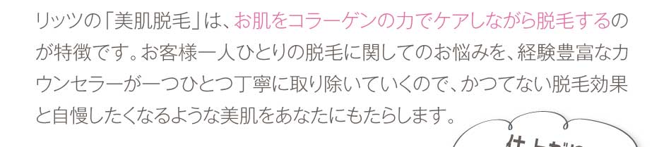 リッツの「美肌脱毛」は、お肌をコラーゲンの力でケアしながら脱毛するのが特徴です。お客様一人ひとりの脱毛に関してのお悩みを、経験豊富なカウンセラーが一つひとつ丁寧に取り除いていくので、かつてない脱毛効果と自慢したくなるような美肌をあなたにもたらします。