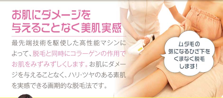 お肌にダメージを与えることなく美肌実感最先端技術を駆使した高性能マシンによって、脱毛と同時にコラーゲンの作用でお肌をみずみずしくします。お肌にダメージを与えることなく、ハリ・ツヤのある素肌を実感できる画期的な脱毛法です。