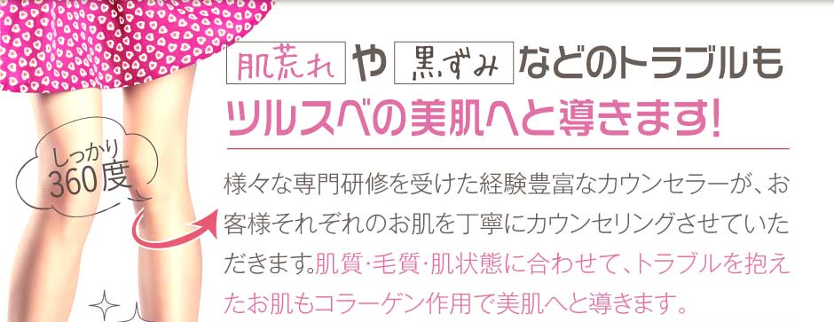 肌荒れや黒ずみなどのトラブルツルスベの美肌へと導きます！様々な専門研修を受けた経験豊富なカウンセラーが、お客様それぞれのお肌を丁寧にカウンセリングさせていただきます。肌質・毛質・肌状態に合わせて、トラブルを抱えたお肌もコラーゲン作用で美肌へと導きます。
