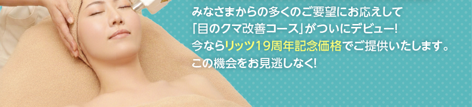 みなさまからの多くのご要望にお応えして「目のクマ改善コース」がついにデビュー！今ならリッツ8周年記念価格でご提供いたします。この機会をお見逃しなく！