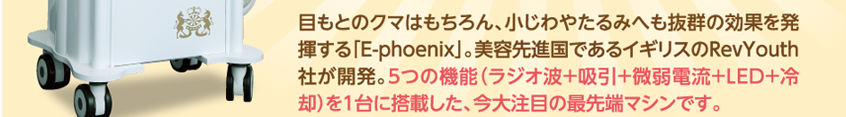 目もとのクマはもちろん、小じわやたるみへも抜群の効果を発揮する「E-phoenix」。美容先進国であるイギリスのRevYouth社が開発。５つの機能（ラジオ波+吸引+微弱電流+LED+冷却）を１台に搭載した、今大注目の最先端マシンです。