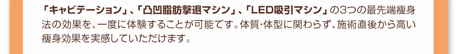 「キャビテーション」、「凸凹脂肪撃退マシン」、「LED吸引マシン」の３つの最先端痩身法の効果を、一度に体験することが可能です。体質・体型に関わらず、施術直後から高い痩身効果を実感していただけます。