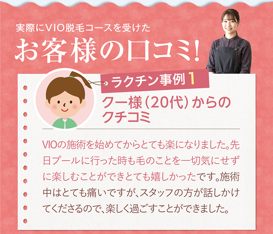 クー様（20代）からのクチコミVIOの施術を始めてからとても楽になりました。先日プールに行った時も毛のことを一切気にせずに楽しむことができとても嬉しかったです。施術中はとても痛いですが、スタッフの方が話しかけてくださるので、楽しく過ごすことができました。