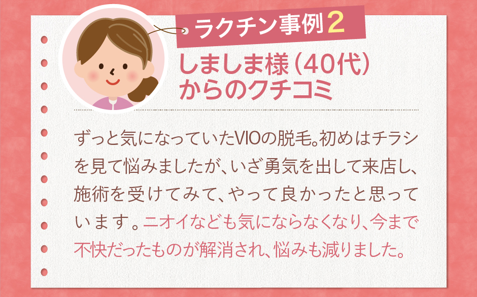 しましま様（40代）からのクチコミずっと気になっていたVIOの脱毛。初めはチラシを見て悩みましたが、いざ勇気を出して来店し、施術を受けてみて、やって良かったと思っています。ニオイなども気にならなくなり、今まで不快だったものが解消され、悩みも減りました。